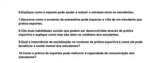 6.Explique como o esporte pode ajudar a reduzir o estresse entre os estudantes.
7.Descreva como o aumento da autoestima pode impactar a vida de um estudante que
pratica esportes.
8.Cite duas habilidades sociais que podem ser desenvolvidas através da prática
esportiva e explique como elas são úteis no cotidiano dos estudantes.
9.Qual a importância da socialização no contexto da prática esportiva e como ela pode
beneficiar a saúde mental dos estudantes?
10.Como a prática de esportes pode melhorar a capacidade de concentração dos
estudantes?