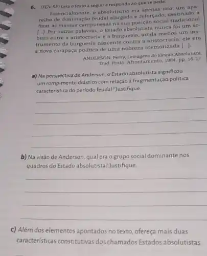 6.(FCV-SP) Leia o texto a seguire responda ao que se pede.
Essencialmente, o absolutismo era apenas isto: um apa-
relho de dominação feudal alargado e reforçado a
fixar as massas campone sas na sua posição social tradicional
bitro entre a aristocracia e a burguesia, ainda menos um ins-
()
Por outras palavras, 0 Estado absolutista nunca foi um ár-
trumento da burguesia nascente contra a aristocracia: ele era
a nova carapaça politica de uma nobreza atemorizada [...]
ANDERSON, Perry, Linhagens do Estado Absolutista.
Trad. Porto: Afrontamento, 1984 pp.
16-17
a) Na perspectiva de Anderson, o Estado absolutista significou
um rompimento drástico com relação à fragmentação politica
caracteristica do período feudal? Justifique.
__
b) Na visão de Anderson, qual era o grupo social dominante nos
quadros do Estado absolutista ? Justifique.
__
c) Além dos elementos apontados no texto, ofereça mais duas
características constitutivas dos chamados Estados absolutistas.