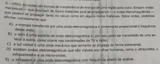 6-(IFG): As ondas são formas de transferência de energia de uma região para outra Existem ondas
mecânicas - que precisam de meios materiais para se propagarem-e ondas eletromagnéticas -
que podem se propagar tanto no vácuo como em alguns melos materiais Sobre ondas, podemos
afirmar corretamente que
A) a energia transferida por uma onda eletromagnética é diretamente proporcional à frequência
dessa onda.
B)o som é uma espécie de onda eletromagnética e; por isso pode ser transmitido de uma an-
tena à outra, como ocorre nas transmissões de TV e rádio.
C) a luz visível é uma onda mecânica que somente se propaga de forma transversal.
D) existem ondas eletromagnéticas que são visiveis aos olhos humanos , como o ultravioleta, o
infravermelho e as micro -ondas.
E) o infrassomé uma onda eletromagnética com frequência abaixo da audivel.