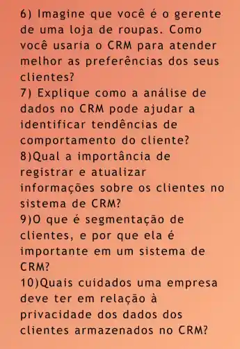 6)Imagine que você éo gerente
de uma loja de roupas . Como
você usaria o CRM para atender
melhor as preferênci as dos seus
clientes?
7) E xplique como a analise de
dados no CRM pode ajudar a
identificar tendencias ; de
com portam ento do cliente?
8)Qual a im portância de
registrar e atualizar
informações sobre os clientes no
9)0 que e segm entação de
clientes , e por que ela e
im portante em um sistema de
CRM?
10)Quais cuidados , uma empresa
deve ter em relação à
privacida de dos dados dos
clientes arma zenados no CRM?