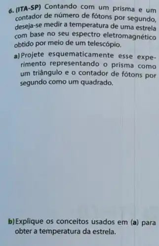 6.(ITA-SP) Contando com um prisma e um
contador de número de fótons por segundo,
deseja-se medir a temperatura de uma estrela
com base no seu espectro eletromagnético
obtido por meio de um telescópio.
a) Projete esquematicamente esse expe-
rimento representando o prisma como
um triângulo e o contador de fótons por
segundo como um quadrado.
b)Explique os conceitos usados em (a) para
obter a temperatura da estrela.