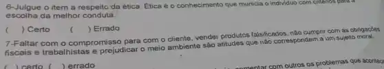 6-Julgue o item a respeito da ética. Ética é o conhecimento que municia o individuo com criterios para a
escolha da melhor conduta.
 Errado
() Certo
()
7-Faltar com o compromisso para com o cliente, vender produtos falsificados, não cumprir com as obrigações
fiscais e trabalhistas e prejudicar o meio ambiente são atitudes que não correspondem a um sujeito
certo () errado