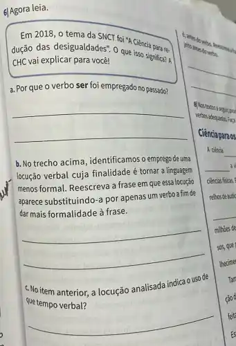 6l Agora leia.
Em 2018, o tema da SNCT foi "A Ciência para re.
dução das desigualdades". 0 que isso significa? A
CHC vai explicar para você!
a. Por que o verbo ser foi empregado no passado?
__
b. No trecho acima . identificamos o emprego de uma
locução verbal cuja finalidade é tornar a linguagem
menos formal Reescreva a frase em que essa locução
aparece substituindo -a por apenas um verbo a fim de
dar mais formalidade à frase.
__
c. No item anterior a locução analisada indica o uso de
que tempo verbal?
c. antes
jeito antes doverbo.
verbos adequados Fapa
8]Nostertosa segit, proc