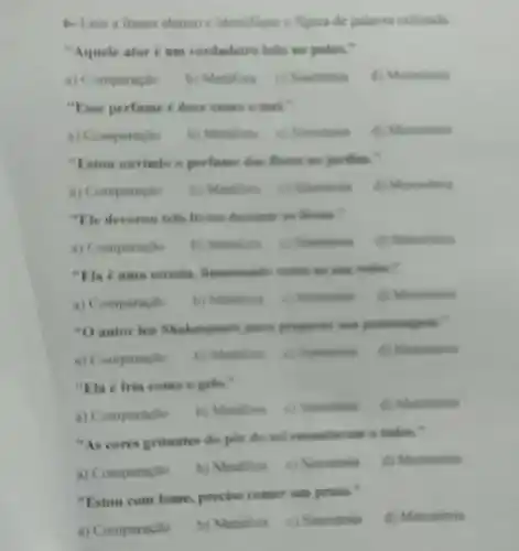 6-Leia a frases abaiso e identifique a figura de palavra utilizada
"Aquele atoré um verdadeiro learo no palen."
a) Comparação b) Metifori c) Sinestesia d) Metonimia
"Fase perfume e doce como o mel."
a) Comparacle b) Metilion c) Sinestevia (i) Metonimia
"Faton ouvindo o perform das flores no jardim."
a) Comparaclio	() Sinestesis d) Metonimin
"He deverou tres lives durante in forias."
a) Comparacilo b) Metilors ( ) Sincitesis
"Ela e unus estrela iluminende todos an use redor
a) Comparacile b) Motilum	d) Metonimia
"Dautor leu Shakespear para preparar ars personagem."
a) Comparaglo
"Fla é fria come e gelo.
a) Comparache
d) Menonimia
"As cores gritantes do par de sol encantavan is todos."
a) Comparaplio
b) Metilors c) Sinestesis d) Metonimia
"Estou com fome, precise comer um prato."
a) Comparação
b) Metaliora c) Sinestesia d) Metonimia