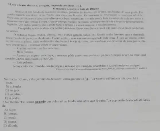 6.Leia o texto abaixo e, a seguir, responda aos itens 1 e 2.
macaco perante o Juiz de Direito
Andavam um bando de macacos em troça, pulando de arvores em arvore nas bordas de uma grota. Eis
senào quando um deles vẻ no fundo uma onça que lá caira Os macacos se enternecem e resolvem salvá-la.
Para isso, arrancaram cipós emendaram-nos bem, amarraram a corda assim feita a cintura de cada um deles e
atiraram uma das pontas à onça. Com o esforço reunido de todos conseguiram iça-la e logo se desamarraram,
fugindo. Um deles, porém não o pôde fazer a tempo e a onça segurou-o imediatamente.
Compadre macaco, disse ela tenha paciência. Estou com fome e vocé vai fazer-me o favor de deixar-
se comer.
macaco rogou, instou chorou; mas a onca parecia inflexivel. Simão entǎo lembrou que a demanda
fosse resolvida pelo juiz de direito. Foram a cle, o macaco sempre agarrado pela onça. E juiz de direito, entre
os animais, o jabuti cujas audièncias são dadas a borda dos rios colocando-sc ele em cima de uma pedra. Os
dois chegaram e o macaco expos as suas razoes.
__ O jabuti ouviu e no fim ordenou:
__ Bata palmas.
__ Apesar de seguro pela onça, o macaco pôde assim mesmo bater palmas Chegou a vez da onça, que
também expôs suas razies e motivos.
__ Bata palmas.
A onça não teve remédio senão largar o macaco que escapou, c também o juiz atirando-se na água.
Disponivel em: http://www.org/wiki/Triste Fim de Policarpo. Acesso cm: 22 fev.2010.
No trecho "Com o esforço reunido de todos , conseguiram içá-la...", a palavra sublinhada refere-se A) à
onça.
B) a Simão
C) ao juiz
D) ao jabuti
E) à pedra
7.No trecho "Eis senão quando um deles về no fundo uma onça que lá caíra.", a expressão destacada dá ideia
de
A) lugar.
B) tempo.
C) modo.
D) causa.
E) dúvida.