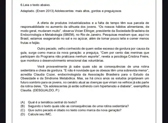 6.Leia o texto abaixo.
Adaptado. (Enem 2013) Adolescentes mais altos, gordos e preguiçosos
A oferta de produtos industrializados e a falta de tempo têm sua parcela de
responsabilidade no aumento da silhueta dos jovens. "Os nossos hábitos alimentares, de
modo geral, mudaram muito observa Vlvian Ellinger, presidente da Sociedade Brasileira de
Endocrinologia e Metabologia (SBEM)no Rio de Janeiro Pesquisas mostram que, aqui no
Brasil, estamos exagerando no sal e no açúcar,além de tomar pouco leite e comer menos
frutas e feijão.
Outro pecado, velho conhecido de quem exibe excesso de gordura por causa da
gula, surge como marca da nova geração: a preguiça, "Cem por cento das meninas que
participam do Programa não praticava nenhum esporte", revela a psicóloga Cristina Freire,
que monitora o desenvolvimento emocional das voluntárias.
Você provavelmente já sabe quais são as consequências de uma rotina
sedentária e cheia de gordura. "E não é novidade que os obesos têm uma sobrevida menor?
acredita Claudia Cozer,endocrinologista da Associação Brasileira para o Estudo da
Obesidade e da Síndrome Metabólica. Mas, se há cinco anos os estudos projetavam um
futuro sombrio para os jovens, no cenário atual as doenças que viriam na velhice já são parte
da rotina deles. ''Os adolescentes já estão sofrendo com hipertensão e diabete ", exemplifica
Claudia. (DESGUALDO, P.)
(A)Qual é a temática central do texto?
(B) Segundo o texto quais são as consequências de uma rotina sedentária?
(C) Que outro pecado é citado no texto como marca da nova geração?
(D) Calcule seu IMC.