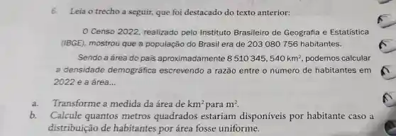 6.Leia o trecho a seguir, que foi destacado do texto anterior:
Censo 2022 realizado pelo Instituto Brasileiro de Geografia e Estatística
(IBGE), mostrou que a população do Brasil era de 203080756 habitantes.
Sendo a área do pais aproximadamente 8510345,540km^2 podemos calcular
a densidade demográfica escrevendo a razão entre o número de habitantes em
2022 e a área...
a. Transforme a medida da área de km^2 para m^2
b. Calcule quantos metros quadrados estariam disponíveis por habitante caso a
distribuição de habitantes por área fosse uniforme.