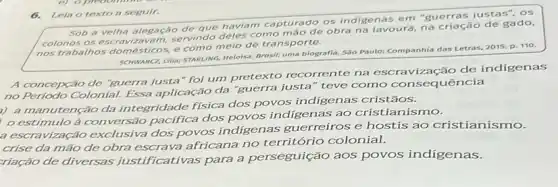 6.Lein o texto a seguir.
Sob a velha alegação de que haviam capturado os indigenas em "guerras justas", os
colonos os servindo deles como mão de obra na lavoura, na criação de gado,
nos trabalhos domésticos, e como meio de transporte.
SCHWARCC, LIIIa; STARLING, Heloisa Brosil: uma biografia. Sào Paulo: Companhia das Letras,2015. p. 110.
A concepção de "guerra justa" foi um pretexto recorrente na vização de indigenas
no Periodo Colonial. Essa aplicação da "guerra justa" teve como consequência
i) a manutenção da integridade fisica dos povos indigenas cristãos.
estímulo à con versão pacifica dos povos indigenas ao cristianismo.
a escravização exclusiva dos povos indigenas guerreiros e hostis ao cristianismo.
crise da mão de obra escrava africana no território colonial.
riação de diversas justificativas para a perseguição aos povos indigenas.