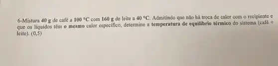 6-Mistura 40 g de café a 100^circ C com 160 g de leite a 40^circ C Admitindo que não há troca de calor com o recipiente e
que os líquidos têm o mesmo calor especifico , determine a temperatura de equilibrio térmico do sistema
(cafacute (e)+
leite). (0,5)