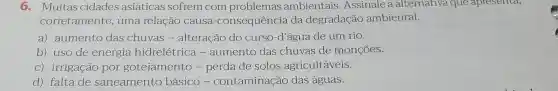 6.Muitas cidades asiáticas sofrem com problemas ambientais .Assinale a alternativa que apresenta,
corretamente , uma relação causa -consequência da degradação ambiental.
a)aumento das chuvas - alteração do curso-d 'água de um rio.
b) uso de energia hidrelétrica - aumento das chuvas de monçōes.
C)irrigação por gotejamento - perda de solos agricultáveis.
d) falta de saneamento básico - contaminação das águas.