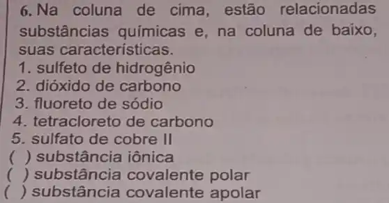 6.Na coluna de cima, estão relacionadas
substâncias quimicas e, na coluna de baixo,
suas características.
1. sulfeto de hidrogênio
2. dióxido de carbono
3. fluoreto de sódio
4. tetracloreto de carbono
5. sulfato de cobre II
() substância iônica
() substância covalente polar
c () substância covalente apolar