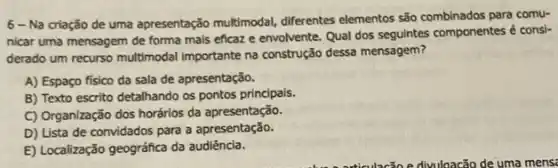 6-Na criação de uma apresentação multimodal,diferentes elementos são para comu-
nicar uma mensagem de forma mais eficaze envolvente. Qual dos seguintes componentes é consi-
derado um recurso multimodal importante na construção dessa mensagem?
A) Espaço físico da sala de apresentação.
B) Texto escrito detalhando os pontos principals.
C) Organização dos horários da apresentação.
D) Lista de convidados para a apresentação.
E) Localização geográfica da audiência.