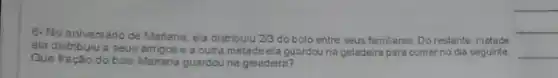 __
6-No aniversário de Mariana ela distribuiu 2/3 do bolo entre seus famil ares. Do restante, rietade
ela distribuiu a seus amigos e a outra metade ela guzrdouna geladeira para comer no dia seguinte
Que fração do bolo Mariana guardou na geladeira?
__