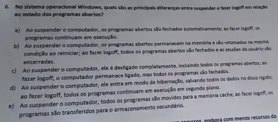 6.No sistema operacional Windows, quals são as principals diferenças entre suspender e fazer logoff em relação
ao estado dos programas abertos?
a)Ao suspender o computador, os programas abertos são fechados automaticamente; ao fazer logoff, os
programas continuam em execução.
b) Ao suspender o computador, os programas abertos permanecem na memória e são retomados na mesma
condição ao reiniciar; ao fazer logoff, todos os programas abertos são fechados e as sessões de usuário são
encerradas.
c)Ao suspender o computador, ele é desligado completamente incluindo todos os programas abertos; ao
fazer logoff, o computador permanece ligado mas todos os programas são fechados.
d)Ao suspender o computador, ele entra em modo de hibernação, salvando todos os dados no disco rigido;
ao fazer logoff todos os programas continuam em execução em segundo plano.
e) Ao suspender o computador todos os programas são movidos para a memória cache; ao fazer logoff, os
programas são transferidos para o armazenamento secundário.