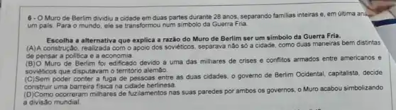 6-O Muro de Berlim dividiu a cidade em duas partes durante 28 anos, separando familias inteiras e, em última aná
um pals. Para o mundo, ele se transformou num simbolo da Guerra Fria.
Escolha a alternativa que explica a razão do Muro de Berlim ser um simbolo da Guerra Fria.
(A)A construção, realizada com o apoio dos soviéticos , separava não só a cidade, como duas maneiras bem distintas
de pensar a politica e a economia.
(B)O Muro de Berlim foi edificado devido a uma das milhares de crises e conflitos armados entre americanos e
soviéticos que disputavamo território alemão.
(C)Sem poder conter a fuga de pessoas entre as duas cidades, 0 governo de Berlim Ocidental capitalista, decide
construir uma barreira fisica na cidade berlinesa.
(D)Como ocorreram milhares de fuzilamentos nas suas paredes por ambos os governos o Muro acabou simbolizando
a divisão mundial.