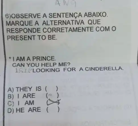 6)OBSERVE A SENTENCA ABAIXO.
MARQUE A ALT ERNATIVA QUE
RESPONDE CORRETAMENTE COMO
PRESENT TO BE.
AMA PRINCE
CAN YOU HELP ME?
__ OOKING FOR A CINDERELLA.
A) THEY IS ()
B) I ARE
()
C) I AM
D) HE ARE
()