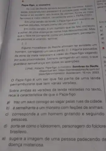 6.
Papa-figo, o monstro
As ruas de Recife tempre evocam os monstros. Assim
seres sobrenaturais passeiam a vontade pela noite reci-
fense e se saudam em busca de vitimas Entre os mais
famosos e mais citados certamente está o PAPA -FIGO.
Em uma versâo da lenda, o Papa-figo 6 um monstro de
orelhas peludas, longas como de um cavalo.
()
Em outra versão, 6 um homem que de fato começou
a sofrer de uma doenca de nome hoje desconhecido. Mas
que o fazia se comportar como um lobisomem, perseguin-
do pessoas e urrando terrivel
()
Alguns moradores do Recife afirmam ter avistado um
homem, carregando um saco pardo.
() Alguns povoados
da zona da mata relataram a visão do Papa-figo vagando
por suas proximidades Sempre carregando um saco, o que
guardava semelhança em todas as apariçoes.
CIRNE, Roberta. Papa-figo, 0 monstro. Sombras do Recife
Disponivel em: https //sombrasdorecife.com.br/
papa-figo-o monstro/. Acesso em: 16 nov. 2023
Papa-figo é um ser que faz parte de uma lenda
pernambucana que tem várias versōes.
Sobre ambas as versōes da lenda relatadas no texto,
recai a característica de que o Papa-figo
a) traz um saco consigo ao vagar pelas ruas da cidade.
b) é semelhante a um monstro com feições de animais.
c) corresponde a um homem gritando e seguindo
pessoas.
d) porta-se como o lobisomem personagem do folclore
brasileiro.
e) sugere a imagem de uma pessoa padecendo de
doença misteriosa.