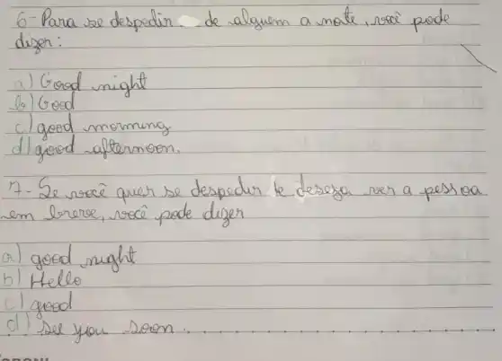 6-Para se despedir de alaguen a mote, socei puede diser:
a) Good might
b) Good
c) good morning
d) good aftermoon.
7- Se você quer se despedir le deseja ver a pessioa em lerece, você pode dizer
a) good night
b) Hello
c) good
d) See you soon.