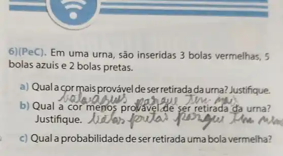 6)(PeC). Em uma urna, são inseridas 3 bolas vermelhas, 5
bolas azuis e 2 bolas pretas.
a) Quala cormais provável de ser retiradada urna? Justifique.
b) Qual a
__
menos provavel ser retirada da urna?
Justifique.
c) Qual a probabilid ade de ser retirada umabola vermelha?