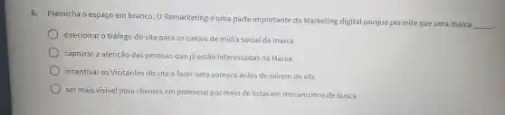 6.Preencha o espaço em branco: 0 Remarketing é uma parte importante do Marketing digital porque permite que uma marca
__
direcionar o tráfego do site para os canais de mídia social da marca
capturar a atenção das pessoas que já estão interessadas na Marca
incentivar os Visitantes do site a fazer uma compra antes de saírem do site
ser mais visivel para clientes em potencial por meio de listas em mecanismos de busca