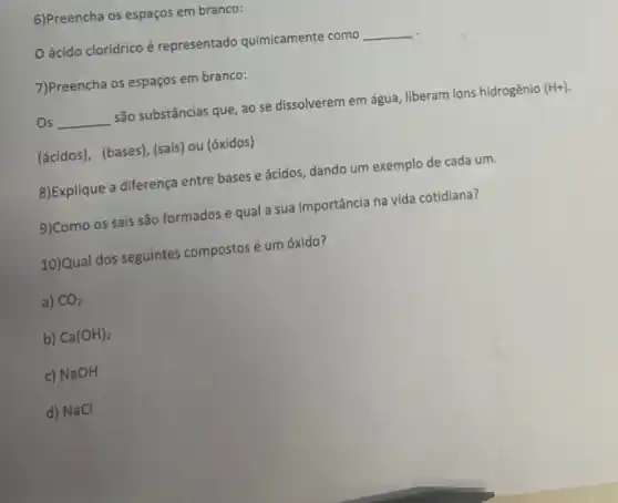 6)Preencha os espaços em branco:
ácido clorídrico é representado quimicamente como __
7)Preencha os espaços em branco:
Os __ são substâncias que, ao se dissolverem em água liberam ions hidrogênio (H+)
(ácidos), (bases), (sais) ou (óxidos)
8)Explique a diferença entre bases e ácidos, dando um exemplo de cada um.
9)Como os sais são formados e qual a sua importância na vida cotidiana?
10)Qual dos seguintes compostos é um óxido?
a) CO_(2)
b) Ca(OH)_(2)
c) NaOH
d) NaCl