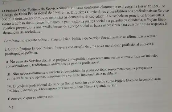 6
Projeto Ético do Serviço Social tem seus contornos claramente expressos na Lei
n^circ 8662/93 , no
Código de Etica Profissional de 1993 e nas Diretrizes Curriculares e possibilitou aos profissionais do Servico
Social a construção de novas respostas às demandas da sociedade. Ao estabelecer principios fundamentais,
como a defesa dos direitos humanos, a promoção da justica social a garantia da cidadania, 0 Projeto Etico-
Político proporciona aos profissionais do serviço social as bases necessárias para construir novas respostas às
demandas da sociedade.
Com base no excerto sobre o Projeto Ético -Político do Serviço Social analise as afirmativas a seguir:
I.Com o Projeto Etico -Político, houve a construção de uma nova moralidade profissional atrelada à
participação política.
II. No caso do Serviço Social o projeto ético -político representa uma recusa e uma crítica aos métodos
conservadores e tradicionais utilizados na prática profissional.
III. Não necessariamente o projeto ético -político da profissão fez o rompimento com a perspectiva
conservadora.ele apenas maquiou uma vertente funcionalista e neoliberal.
IV. O projeto profissional do Serviço Social também é conhecido como Projeto Ético de Reconceituação
Política Liberal pois teve apoio dos democráticos liberais quando surgiu.
E correto o que se afirma em:
A)