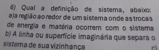 6)Qual a definiç io de sistema , abaixo:
a)a região ao redor de um sistema ondeas trocas
de energia e matéria ocorrem com o sistema
b) A linha ou su perficie imaginária ique separa o
sistem ade sua vizinh anca