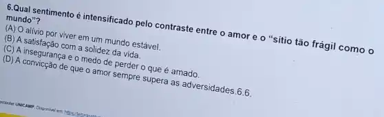 6.Qual sentimento é intensificado pelo contraste entre o amor e o "sítio tão frágil como o
mundo"?
(A) O alívio por viver em um mundo estável.
(B) A satisfação com a solidez da vida.
(C) A insegurança e o medo de perder o que é amado.
(D) A convicção de que o amor sempre supera as adversidades .6.6.