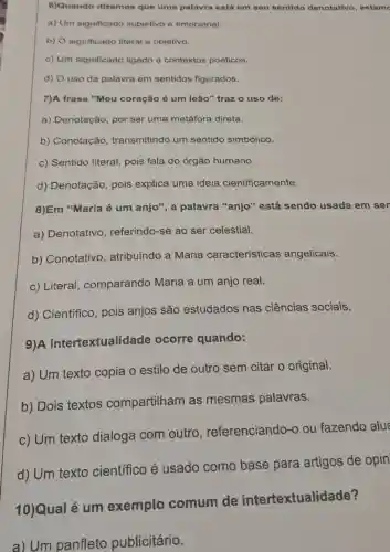 6)Quando dizemos que uma palavra está em seu sentido denotativo, estam
a) Um significado subjetivo e emocional.
b) O significado literal e objetivo.
c) Um significado ligado a contextos poéticos.
d) O uso da palavra em sentidos figurados.
7)A frase "Meu coração é um leão" traz o uso de:
a) Denotação , por ser uma metáfora direta.
b) Conotação transmitindo um sentido simbólico.
c) Sentido literal pois fala do órgão humano.
d) Denotação pois explica uma ideia cientificamente.
8)Em "Maria é um anjo", a palavra "anjo"está sendo usada em ser
a) Denotativo , referindo-se ao ser celestial.
b) Conotativo , atribuindo a Maria características angelicais.
c) Literal , comparando Maria a um anjo real.
d) Científico , pois anjos são estudados nas ciências sociais.
9)A intertextualidade ocorre quando:
a) Um texto copia o estilo de outro sem citar o original.
b) Dois textos compartilham as mesmas palavras.
c) Um texto dialoga com outro , referenciando -o ou fazendo alus
d) Um texto científico é usado como base para artigos de opin
10)Qual é um exemplo comum de intertextualidade?
a) Um panfleto publicitário.