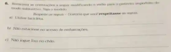 6.Reescreva as orientacoes a seguir modificando o verbo para o pretérito imperfeito do
modo subjuntivo. Siga o modelo.
Respeite as regras -Gostaria que voce respeitasse as regras.
a) Utilize bicicleta.
__
b) Não estacione no acesso de embarcaçōes.
__
c) Não jogue lixo no chão.