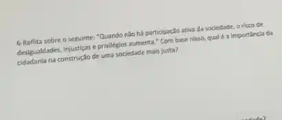 6-Reflita sobre o seguinte:Quando nào há participaclo ativa da sociedade, o risco de
desigualdades, Injustigas e privilegos aumenta." Com base nisso,qual é a importincia da
cidadania na construçlo de uma sociedade mais justa?