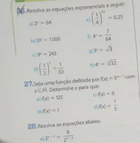 6.Resolva as equaçóes exponenciais a seguir:
a) 2^x=64
((1)/(4))^4x=0,25
b) 10^x=1000
f)
4^x=(1)/(64)
C) 9^x=243
g)
3^x=sqrt (3)
d) ((1)/(2))^x=(1)/(32)
h)
4^x=sqrt [3](32)
7.Seja uma função definida por
f(x)=5^2x-1
xin R
. Determine x para que:
a) f(x)=125
c) f(x)=0
b) f(x)=1
d) f(x)=(1)/(5)
28.Resolva as equaçōes abaixo.
2^x-2=(8)/(2^x-3)