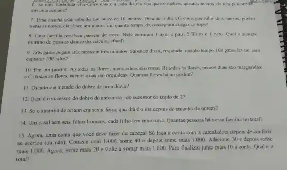 6.Se cinco dias e a cada dia ela voa quatro metros quantos metros ela terá percorrido
em uma semana?
7. Uma aranha está subindo um muro de 10 metros. Durante o dia, ela consegue subir dois metros , porém
todas as noites ela desce um metro. Em quanto tempo ela conseguirá chegar ao topo?
8. Uma familia resolveu passear de carro. Nele entraram 1 avô, 2 pais, 2 filhos e 1 neto. Qual o número
mínimo de pessoas dentro do veiculo, afinal?
9. Três gatos pegam três ratos em três minutos Sabendo disso , responda: quanto tempo 100 gatos levam para
capturar 100 ratos?
10. Em um jardim: A) todas as flores, menos duas são rosas B) todas as flores menos duas são margaridas;
e C) todas as flores, menos duas são orquideas Quantas flores há no jardim?
11. Quanto é a metade do dobro de uma dúzia?
12. Qual éo sucessor do dobro do antecessor do sucessor do triplo de 2?
13. Se o amanhã de ontem era sexta-feira, que dia é o dia depois de amanhã de ontem?
14. Um casal tem seis filhos homens, cada filho tem uma irmã. Quantas pessoas há nessa familia no total?
15. Agora, uma conta que você deve fazer de cabeça! Só faça a conta com a calculadora depois de conferir
se acertou (ou não). Comece com 1.000 some 40 e depois some mais 1.000 Adicione 30 e depois some
mais 1.000 Agora, some mais 20 e volte a somar mais 1.000.Para finalizar junte mais 10 à conta Qual é 0
total?