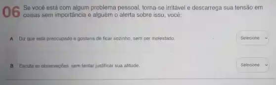 ) 6
Se você está com algum problema pessoal, torna -se irritável e descarrega sua tensão em
coisas sem importância e alguém 0 alerta sobre isso, você:
A Diz que está preocupado e gostaria de ficar sozinho, sem ser molestado.
B Escuta as observações, sem tentar justificar sua atitude.
Selecione
Selecione