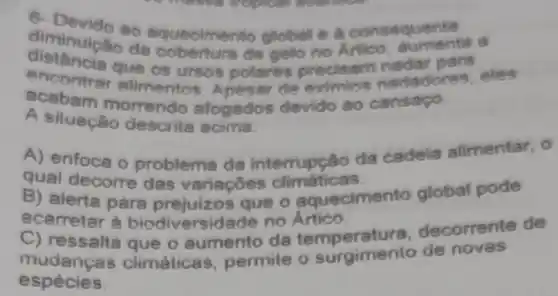 6
so equecime Mo global e a come atumentia a
distancia que os ursos polares precisam nadar ares, eles
diminuicao de de gello no ham nadar para
acabam morrendo afogados devido ao cansago.
A siluação descrita acima.
A) enfoce o problema da interrupção da cadeia alimentar, 0
qual decorre das variaçōes climaticas.
B) alerta para prejuizos que o aquecimento global pode
acarretar à biodiversi dade no Ártico.
C) ressalta decorrente de
mudancas que o aumento da temperature o de novas
espécies.