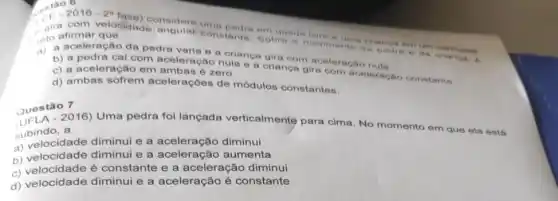 , táo 6
Sobie o movimentes bedra o da cris nos. 6 crianga em um care One
a pedra cai com aceleração nula e orianca gira eleraga
c) a aceleração em ambas é zero.
ambas é zero gira com aceleracho constante.
d) ambas sofrem acelerações de módulos constantes.
Questão 7
Quest@2016) Uma pedra foi lançada verticalmente para cima No momento em que ela está
subindo, a
a) velocidade diminui e a aceleração diminui
a) velocidade diminui e a aceleração aumenta
c) velocidade é constante e a aceleração diminui
d) velocidade diminui e a aceleração é constante