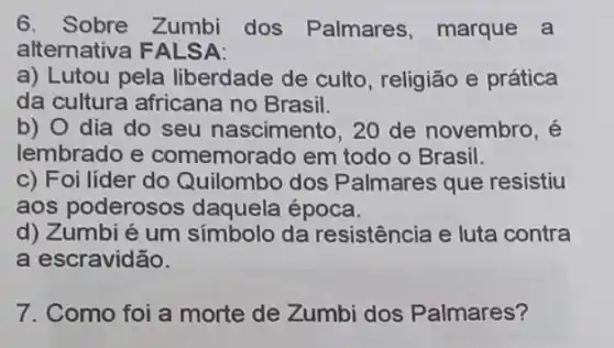 6.Sobre Zumbi dos Palmares, marque a
alternativa FALSA:
a) Lutou pela liberdade de culto , religião e prática
da cultura africana no Brasil.
b) 0 dia do seu nascimento, 20 de novembro, é
lembrado e comemorado em todo o Brasil.
c) Foi líder do Quilombo dos Palmares que resistiu
aos poderosos daquela época.
d) Zumbi é um símbolo da resistência e luta contra
a escravidão.
7. Como foi a morte de Zumbi dos Palmares?