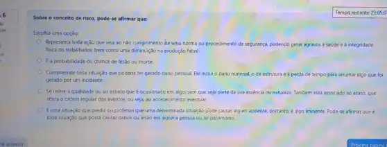 6
so
ida
Tempo
Sobre o conceito de risco, pode-se afirmar que:
Escolha uma opção:
Representa toda ação que visa ao não cumprimento He uma norma ou procedimento de segurança, podendo gerar agravos à saúde e à integridade
fisica do trabalhador, bem como uma diminuição na produção fabril.
E a probabilidade ou chance de lesão ou morte.
Compreende toda situação que poderia ter gerado dano pessoal. Ele inclui o dano material, o de estrutura e a perda de tempo para arrumar algo que foi
gerado por um incidente.
Se refere à qualidade ou ao estado que é ocasionado em algo.sem que seja parte da sua essência ou natureza Também está tá associado ao acaso, que
altera a ordem regular dos eventos, ou seja ao acontecimento eventual.
Euma situação que prediz ou profetiza que uma determinada situação pode causar algum acidente, portanto, é algo iminente. Pode-se afirmar que é
toda situação que possa causar danos ou lesão em alguma pessoa ou ao patrimônio.