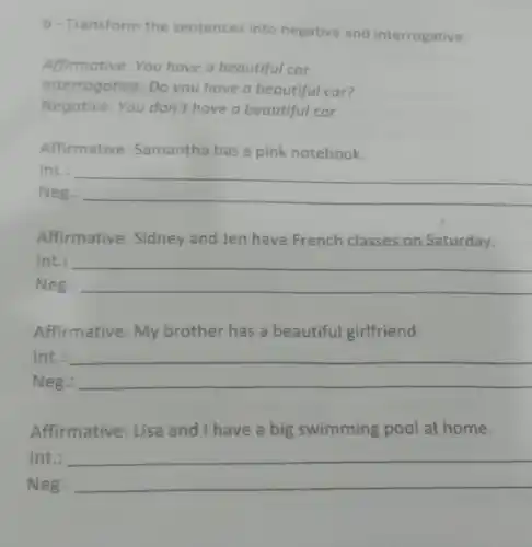 6-Transform the sentences into negative and interrogative:
Affirmative: You have a beautiful car.
Interrogative: Do you have a beautiful car?
Negative: You don't have a beautiful car.
Affirmative: Samantha has a pink notebook.
Int.: __
Neg.
__
Affirmative: Sidney and Jen have French classes on Saturday.
Int.:
Neg.: __
Affirmative: My brother has a beautiful girlfriend.
Int
__
Neg.:
Affirmative: Lisa and I have a big swimming pool at home.
Int.:
__
Neg.: