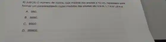 6)(UECE)o nümero de cubos , cuja medida das arestas é 10 cm , necessário para
formar um paralelepipedo cujas medidas das arestas são 0,9 m;1,1 me 1 ,0 m é
A. 990.
B . 9990.
C.. 9900.
D 99900.