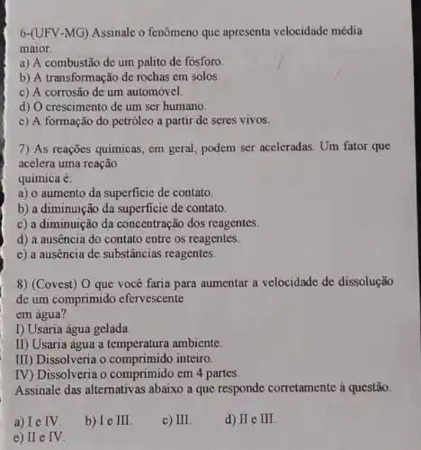 6-(UFV-MG) Assinalc o fenômeno que apresenta velocidade média
maior.
a) A combustão de um palito de fósforo.
b) A transformação de rochas em solos.
c) A corrosão de um automóvel.
d) O crescimento de um ser humano.
e) A formação do petróleo a partir de seres vivos.
7) As reações quimicas, em geral, podem ser aceleradas. Um fator que
acelera uma reação
química e:
a) o aumento da superficie de contato.
b) a diminuição da superficie de contato.
c) a diminuição da concentração dos reagentes.
d) a ausencia do contato entre os reagentes.
e) a ausencia de substâncias reagentes.
8) (Covest) 0 que você faria para aumentar a velocidade de dissolução
de um comprimido efervescente
em água?
I) Usaria água gelada.
II) Usaria água a temperatura ambiente.
III) Dissolveria o comprimido inteiro.
IV) Dissolveria o comprimido em 4 partes.
Assinale das alternativas abaixo a que responde corretamente à questão.
a) I e IV.
b) I e III.
c) II
d) II e III.
e) II e IV