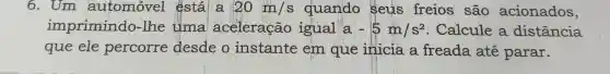 6.Um automóvel éstála 20m/s quando Seus freios são acionados,
imprimindo -lhe tima aceleração igual a -5m/s^2 Calcule a distância
que ele percorre desde o instante em que inicia a freada até parar.