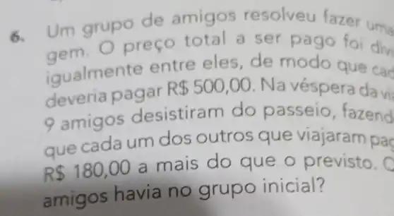 6.
Um grupo fazer um.
gem, Oprego total a get page for dish
aem modo foi divi
deveria oagar
R 500,00
cad
amigos d esistiram do passeio, fazend
que cada um dos outros que viajaram pac
R 180,00 a mais do que o previsto.
amigos h avia no grupo inicial?