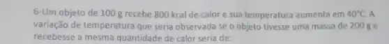 6-Um objeto de 100 g recebe 800 kcal de calor e sua temperatura aumenta em 40^circ C A
variação de temperatura que seria observada se o objeto tivesse uma massa de 200 ge
recebesse a mesma quantidade de calor seria de: