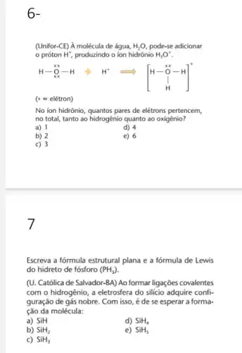 6-
(Unifor-CE) hat (A) molécula de água, H_(2)O pode-se adicionar
próton H^+ produzindo o ion hidrônio H_(3)O^+
","B":" = ["3"]
(x=eletron)
No ion hidrônio, quantos pares de elétrons pertencem,
no total, tanto ao hidrogênio quanto ao oxigênio?
a) 1
d) 4
b) 2
e) 6
c) 3
7
Escreva a fórmula estrutural plana e a fórmula de Lewis
do hidreto de fósforo (PH_(3))
(U. Católica de Salvador -BA) Ao formar ligações covalentes
com o hidrogênio, a eletrosfera do silício adquire confi-
guração de gás nobre . Com isso, é de se esperar a forma-
ção da molécula:
a) SiH
d) SiH_(4)
b) SiH_(2)
e) SiH_(5)
c) SiH_(3)