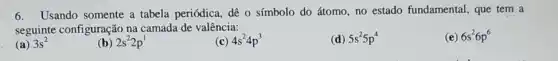 6.Usando somente a tabela periódica, dê o símbolo do átomo, no estado fundamental, que tem a
seguinte configuração na camada de valência:
(e) 6s^26p^6
(a) 3s^2
(b) 2s^22p^1
(c) 4s^24p^3
(d) 5s^25p^4