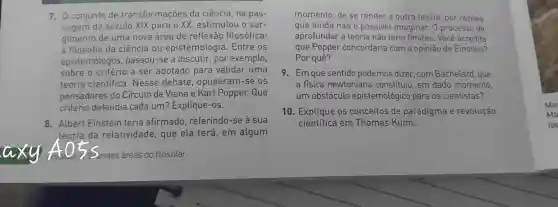 7. 0 conjunto de transformações da ciência, na pas-
sagem do século XIX para o XX estimulou o sur-
gimento de uma nova área de reflexão filosófica:
a filosofia da ciência ou epistemologia Entre os
epistemólogos , passou-se a discutir, por exemplo,
sobre o critério a ser adotado para validar uma
teoria cientifica . Nesse debate , opuseram-se os
pensadores do Círculo de Viena e Karl Popper. Que
critério defendia cada um? Explique -OS.
8. Albert Einstein teria afirmado , referindo-se à sua
teoria da relatividade, que ela terá, em algum
axy	Candes áreas do filosofar
momento, de se render a outra teoria, por razōes
que ainda não é possivel imaginar. 0 processo de
aprofundar a teoria não teria limites. Você acredita
que Popper concordaria com a opinião de Einstein?
Por quê?
9. Em que sentido podemos dizer, com Bachelard, que
a fisica newtoniana constituiu, em dado momento,
um obstáculo epistemológico para os cientistas?
10. Explique os conceitos de paradigma e revolução
científica em Thomas Kuhn.