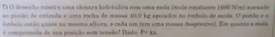 7) 0 desenho mostra uma cámara hidráulica com uma mola (mola constante 1600N/m anexado
ao pistão de entrada e uma rocha de massa 40,0 kg apoiados no émbolo de saida. O pistão a G
embolo estão quare na mesma altura, e cada um tem uma massa despresivel Em quanto a molit
e comprimida de sua posição sem tensao?Dado: F=kx