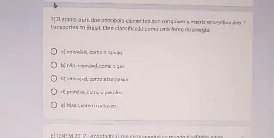 7) 0 etanol é um dos principais elementos que compōem a matriz energética dos
transportes no Brasil. Ele é classificado como uma fonte de energia:
a) renovável, como o carvão.
b) não renovável, como ogás.
c) renovável, como a biomassa.
d) primária, como o petróleo.
e) fóssil, como o petrôleo.