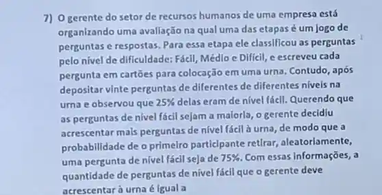 7) 0 gerente do setor de recursos humanos de uma empresa está
organizando uma avaliação na qual uma das etapas é um jogo de
perguntas e respostas Para essa etapa ele classificou as perguntas
pelo nivel de dificuldade Fácil, Médlo e Dificil, e escreveu cada
pergunta em cartoes para colocação em uma urna . Contudo , após
depositar vinte perguntas de differentes de differentes nivels na
urnae observou que 25%  delas eram de nivel fácil Querendo que
as perguntas de nivel fácil sejam a maloria, 0 gerente decidiu
acrescentar mais perguntas de nivel fácl à urna, de modo que a
probabilidade de o primelro particlpante retirar aleatoriamente,
uma pergunta de nivel fácil seja de 75%  . Com essas Informações, a
quantidade de perguntas de nivel fácl que o gerente deve
acrescentar a urnaé igual a